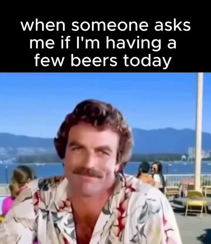 when someone asks me if I'm having a few beers today